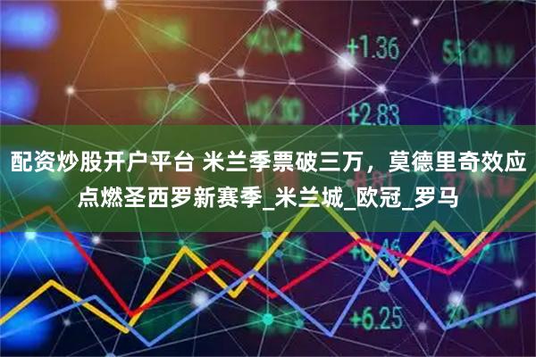 配资炒股开户平台 米兰季票破三万，莫德里奇效应点燃圣西罗新赛季_米兰城_欧冠_罗马
