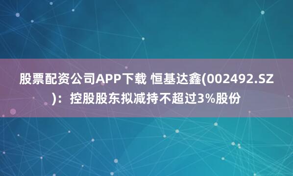 股票配资公司APP下载 恒基达鑫(002492.SZ)：控股股东拟减持不超过3%股份