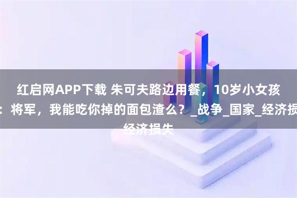 红启网APP下载 朱可夫路边用餐，10岁小女孩问：将军，我能吃你掉的面包渣么？_战争_国家_经济损失