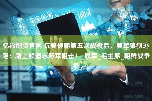 亿福配资官网 抗美援朝第五次战役后，美军狼狈逃跑：路上频遭志愿军阻击！_联军_毛主席_朝鲜战争