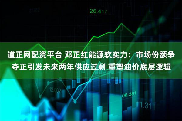 道正网配资平台 邓正红能源软实力：市场份额争夺正引发未来两年供应过剩 重塑油价底层逻辑