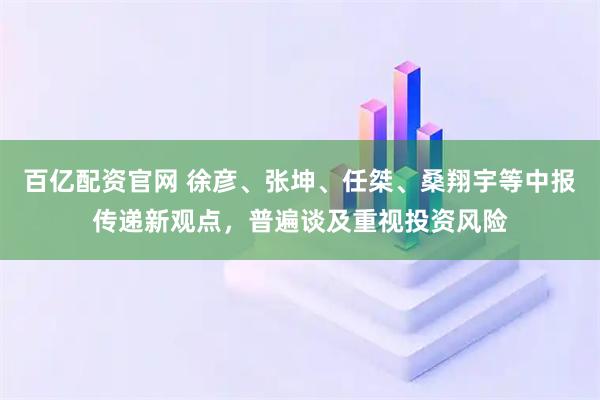 百亿配资官网 徐彦、张坤、任桀、桑翔宇等中报传递新观点,普遍谈及重视投资风险