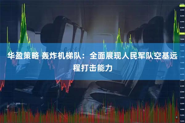华盈策略 轰炸机梯队:全面展现人民军队空基远程打击能力