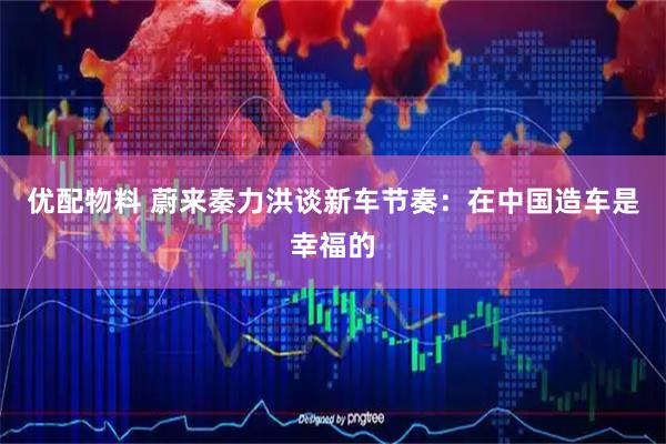 优配物料 蔚来秦力洪谈新车节奏：在中国造车是幸福的