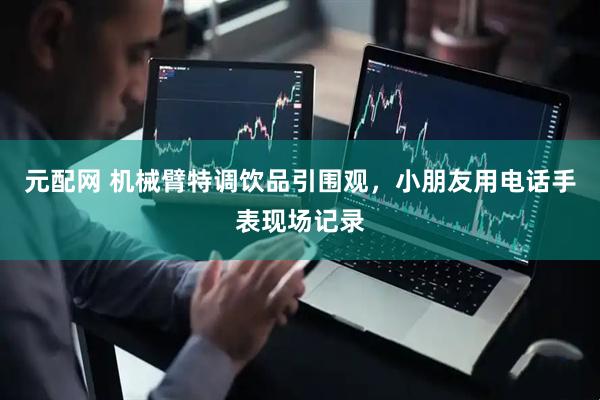 元配网 机械臂特调饮品引围观，小朋友用电话手表现场记录