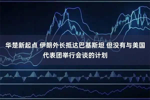 华楚新起点 伊朗外长抵达巴基斯坦 但没有与美国代表团举行会谈的计划